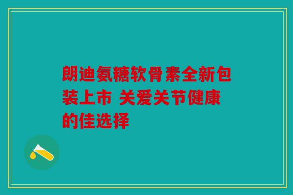 朗迪氨糖软骨素全新包装上市 关爱关节健康的佳选择 朗迪氨糖软骨素全新包装上市 关爱关节健康的佳选择