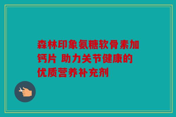 森林印象氨糖软骨素加钙片 助力关节健康的优质营养补充剂