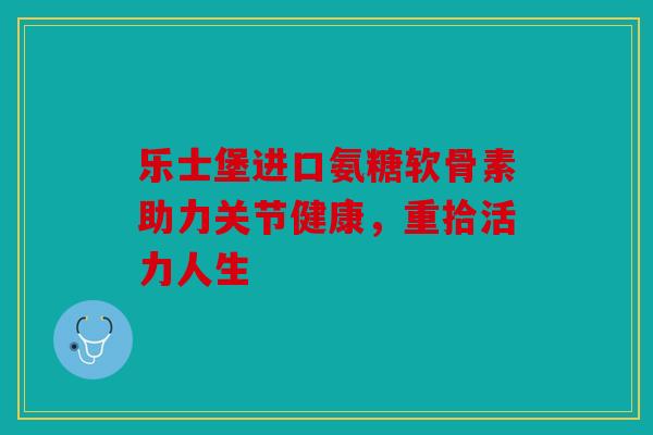 乐士堡进口氨糖软骨素助力关节健康,重拾活力人生 乐士堡进口氨糖软骨素助力关节健康,重拾活力人生