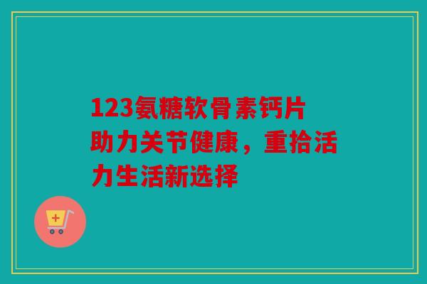 123氨糖软骨素钙片助力关节健康,重拾活力生活新选择 123氨糖软骨素钙片助力关节健康,重拾活力生活新选择