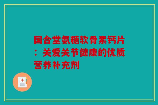 国合堂氨糖软骨素钙片：关爱关节健康的优质营养补充剂
