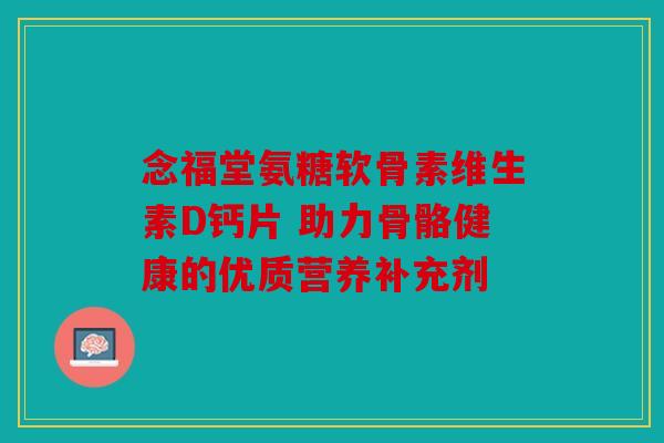 念福堂氨糖软骨素维生素D钙片 助力骨骼健康的优质营养补充剂 念福堂氨糖软骨素维生素D钙片 助力骨骼健康的优质营养补充剂