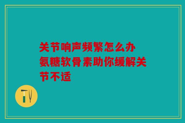 关节响声频繁怎么办 氨糖软骨素助你缓解关节不适