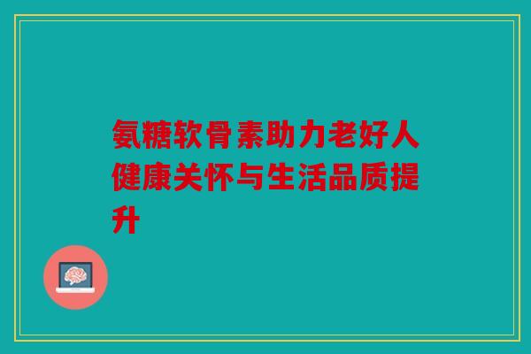 氨糖软骨素助力老好人健康关怀与生活品质提升