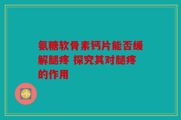 氨糖软骨素钙片能否缓解腿疼 探究其对腿疼的作用