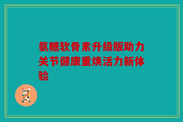 氨糖软骨素升级版助力关节健康重焕活力新体验 氨糖软骨素升级版助力关节健康重焕活力新体验