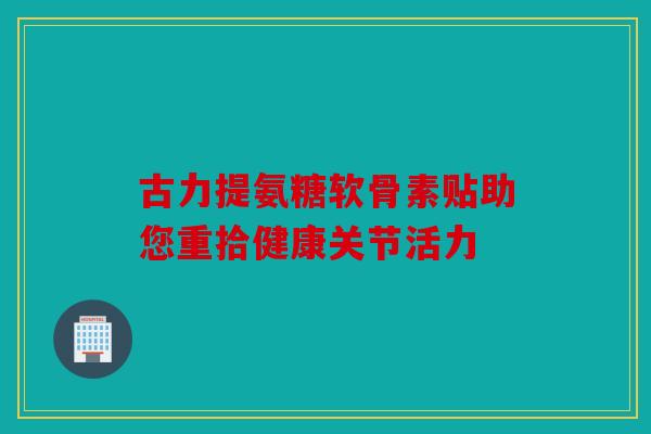 古力提氨糖软骨素贴助您重拾健康关节活力