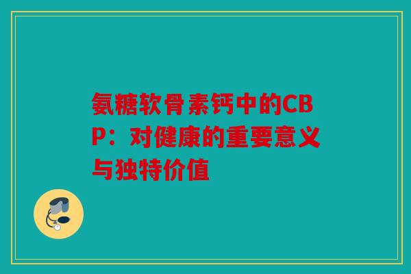 氨糖软骨素钙中的CBP:对健康的重要意义与独特价值 氨糖软骨素钙中的CBP:对健康的重要意义与独特价值