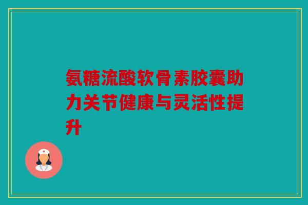 氨糖流酸软骨素胶囊助力关节健康与灵活性提升