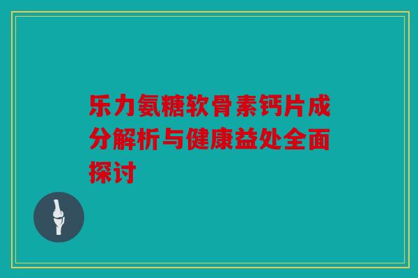 乐力氨糖软骨素钙片成分解析与健康益处全面探讨 乐力氨糖软骨素钙片成分解析与健康益处全面探讨