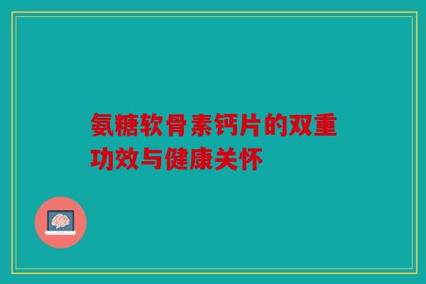 氨糖软骨素钙片的双重功效与健康关怀 氨糖软骨素钙片的双重功效与健康关怀