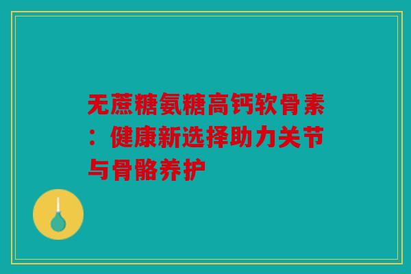 无蔗糖氨糖高钙软骨素:健康新选择助力关节与骨骼养护 无蔗糖氨糖高钙软骨素:健康新选择助力关节与骨骼养护