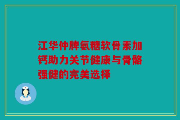 江华仲牌氨糖软骨素加钙助力关节健康与骨骼强健的完美选择 江华仲牌氨糖软骨素加钙助力关节健康与骨骼强健的完美选择