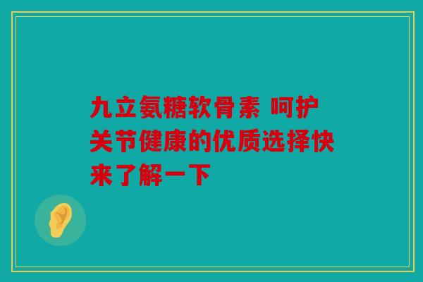 九立氨糖软骨素 呵护关节健康的优质选择快来了解一下 九立氨糖软骨素 呵护关节健康的优质选择快来了解一下