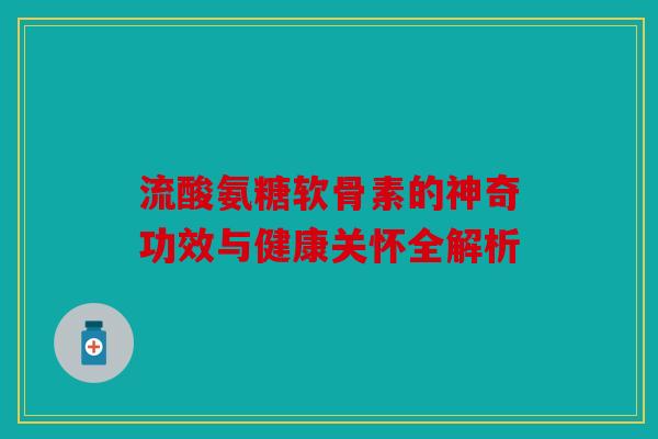 流酸氨糖软骨素的神奇功效与健康关怀全解析 流酸氨糖软骨素的神奇功效与健康关怀全解析