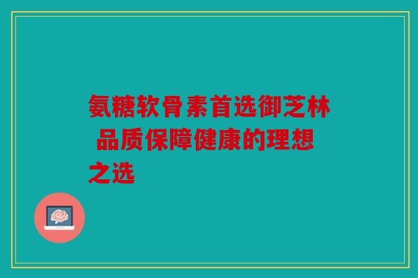 氨糖软骨素首选御芝林 品质保障健康的理想之选 氨糖软骨素首选御芝林 品质保障健康的理想之选
