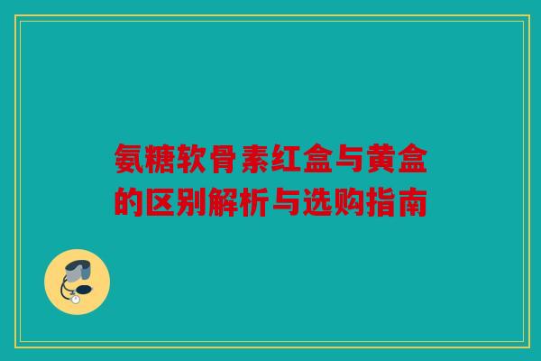 氨糖软骨素红盒与黄盒的区别解析与选购指南 氨糖软骨素红盒与黄盒的区别解析与选购指南
