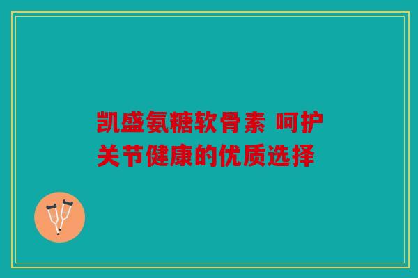 凯盛氨糖软骨素 呵护关节健康的优质选择 凯盛氨糖软骨素 呵护关节健康的优质选择