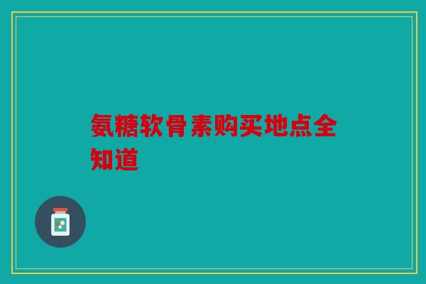 氨糖软骨素购买地点全知道 氨糖软骨素购买地点全知道