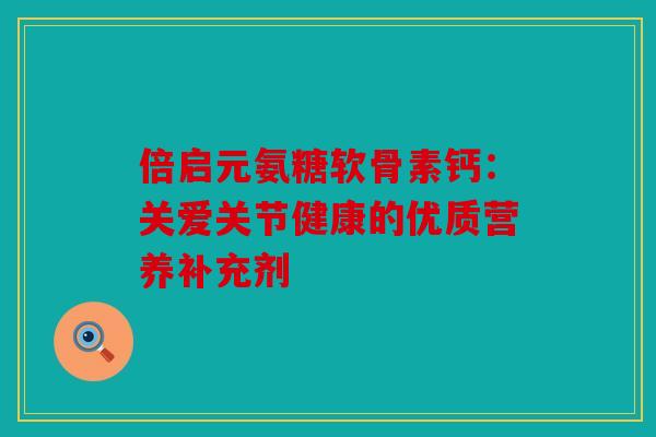 倍启元氨糖软骨素钙：关爱关节健康的优质营养补充剂