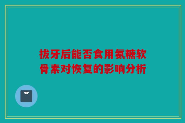 拔牙后能否食用氨糖软骨素对恢复的影响分析