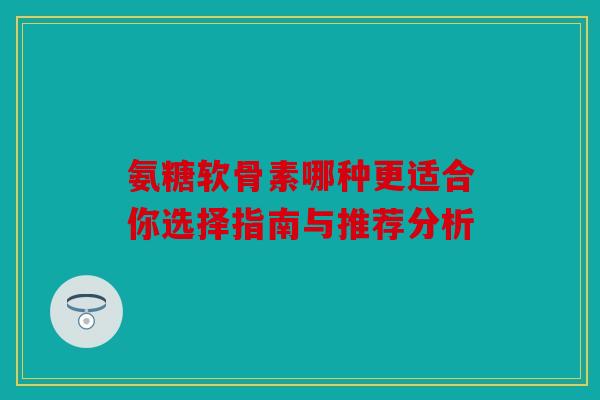 氨糖软骨素哪种更适合你选择指南与推荐分析 氨糖软骨素哪种更适合你选择指南与推荐分析