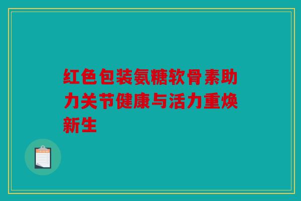 红色包装氨糖软骨素助力关节健康与活力重焕新生 红色包装氨糖软骨素助力关节健康与活力重焕新生