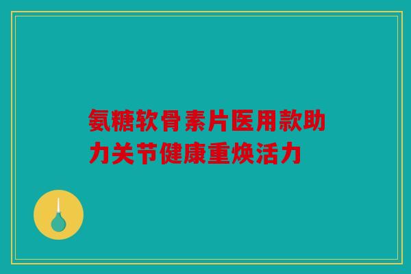 氨糖软骨素片医用款助力关节健康重焕活力 氨糖软骨素片医用款助力关节健康重焕活力