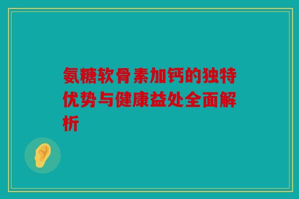 氨糖软骨素加钙的独特优势与健康益处全面解析