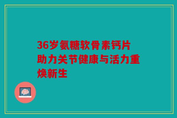 36岁氨糖软骨素钙片助力关节健康与活力重焕新生