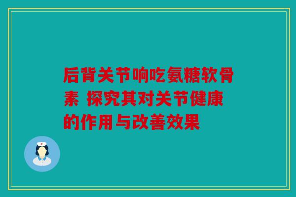 后背关节响吃氨糖软骨素 探究其对关节健康的作用与改善效果