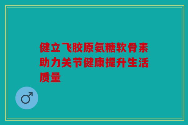 健立飞胶原氨糖软骨素助力关节健康提升生活质量