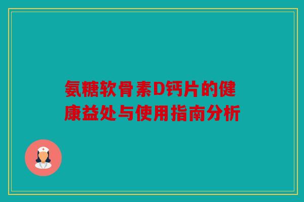氨糖软骨素D钙片的健康益处与使用指南分析
