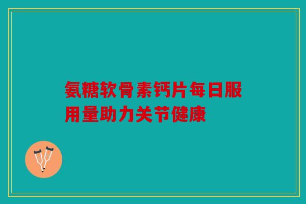 氨糖软骨素钙片每日服用量助力关节健康 氨糖软骨素钙片每日服用量助力关节健康