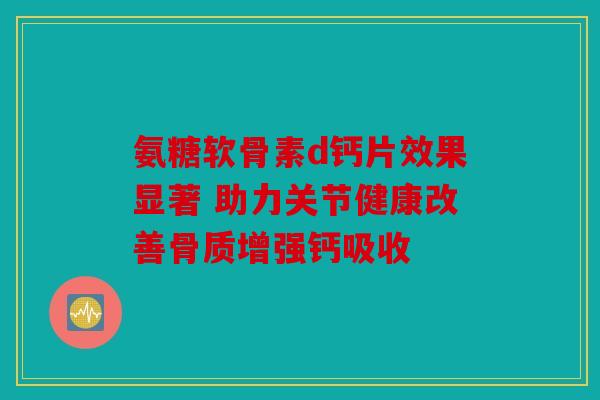 氨糖软骨素d钙片效果显著 助力关节健康改善骨质增强钙吸收 氨糖软骨素d钙片效果显著 助力关节健康改善骨质增强钙吸收