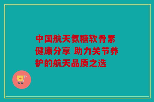 中国航天氨糖软骨素 健康分享 助力关节养护的航天品质之选
