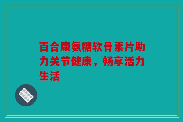 百合康氨糖软骨素片助力关节健康，畅享活力生活