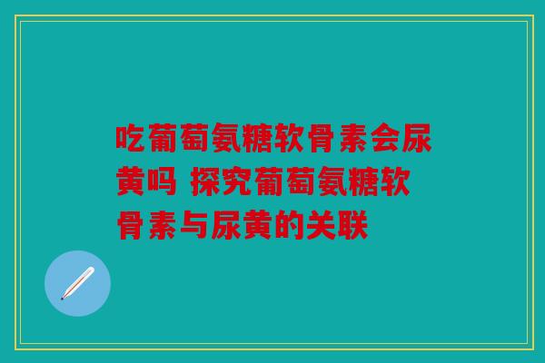 吃葡萄氨糖软骨素会尿黄吗 探究葡萄氨糖软骨素与尿黄的关联