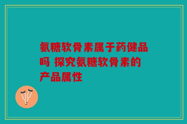 氨糖软骨素属于药健品吗 探究氨糖软骨素的产品属性 氨糖软骨素属于药健品吗 探究氨糖软骨素的产品属性