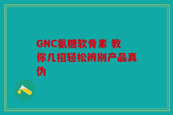 GNC氨糖软骨素 教你几招轻松辨别产品真伪 GNC氨糖软骨素 教你几招轻松辨别产品真伪