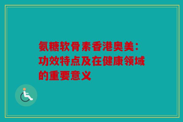 氨糖软骨素香港奥美：功效特点及在健康领域的重要意义