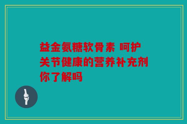益金氨糖软骨素 呵护关节健康的营养补充剂你了解吗 益金氨糖软骨素 呵护关节健康的营养补充剂你了解吗