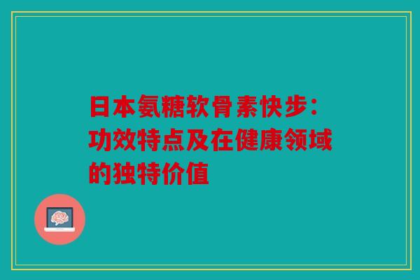 日本氨糖软骨素快步：功效特点及在健康领域的独特价值