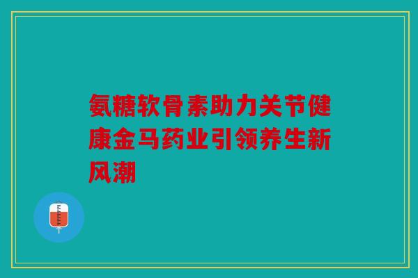 氨糖软骨素助力关节健康金马药业引领养生新风潮
