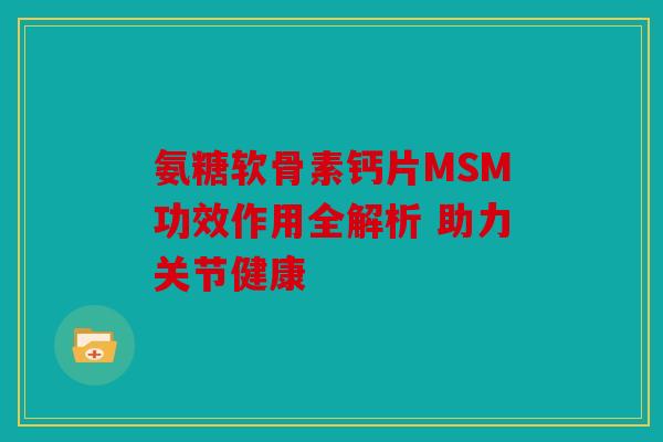 氨糖软骨素钙片MSM功效作用全解析 助力关节健康 氨糖软骨素钙片MSM功效作用全解析 助力关节健康