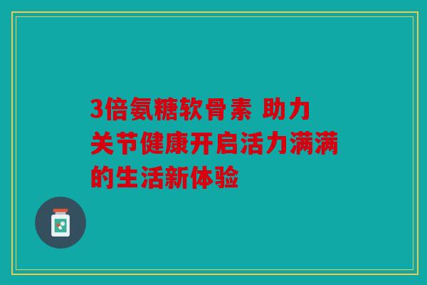 3倍氨糖软骨素 助力关节健康开启活力满满的生活新体验 3倍氨糖软骨素 助力关节健康开启活力满满的生活新体验