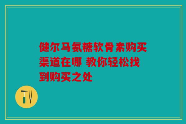 健尔马氨糖软骨素购买渠道在哪 教你轻松找到购买之处 健尔马氨糖软骨素购买渠道在哪 教你轻松找到购买之处