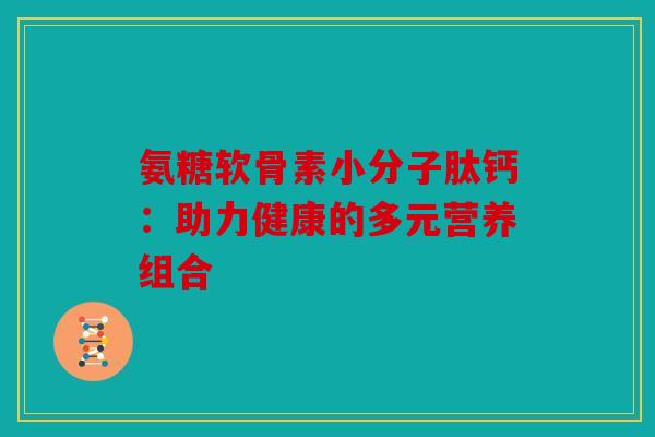 氨糖软骨素小分子肽钙:助力健康的多元营养组合 氨糖软骨素小分子肽钙:助力健康的多元营养组合