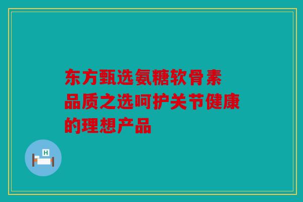 东方甄选氨糖软骨素 品质之选呵护关节健康的理想产品 东方甄选氨糖软骨素 品质之选呵护关节健康的理想产品