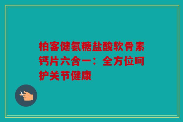 柏客健氨糖盐酸软骨素钙片六合一:全方位呵护关节健康 柏客健氨糖盐酸软骨素钙片六合一:全方位呵护关节健康